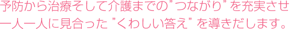 予防から治療そして介護までの“つながり”を充実させ一人一人に見合った“くわしい答え”を導きだします。