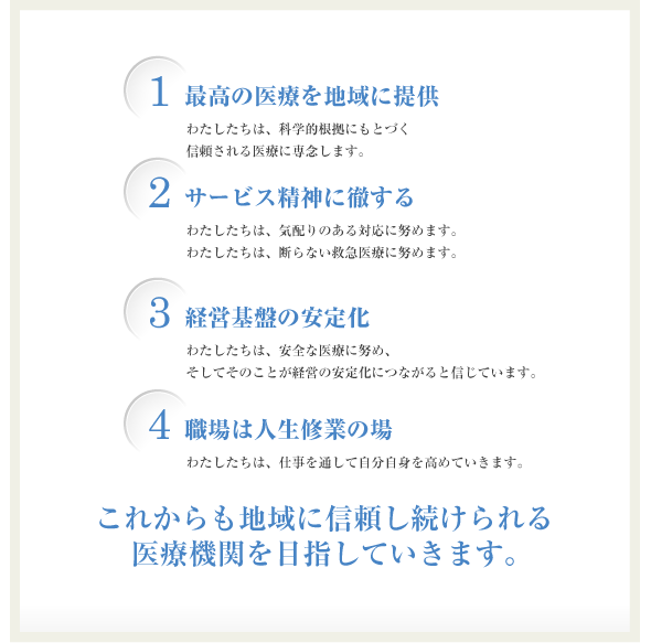 1：最高の医療を地域に提供 2：サービス精神に徹する 3：経営基盤の安定化 4：職場は人生修行の場 これからも地域に信頼し続けられる医療機関を目指していきます。
