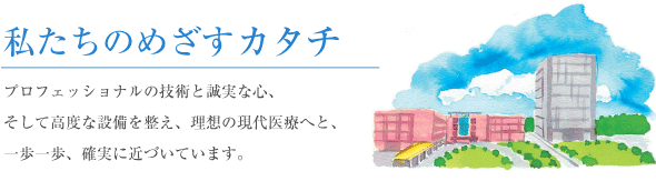 私たちのめざすカタチ：プロフェッショナルの技術と確実な心、そして高度な設備を整え、理想の現代医療へと、一歩一歩確実に近づいています。