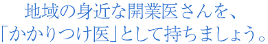 地域の身近な開業医さんを、「かかりつけ医」として持ちましょう。