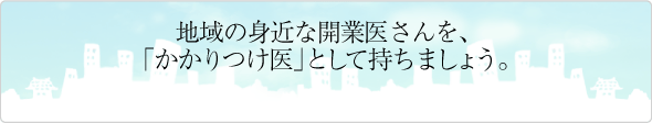 地域の身近な開業医さんを、「かかりつけ医」として持ちましょう。