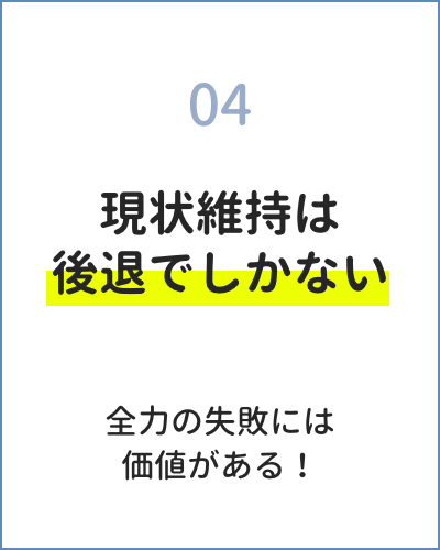 04 現状維持は後退でしかない 全力の失敗には価値がある!