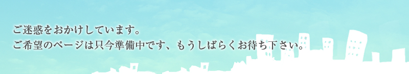 ご迷惑をおかけしています。ご希望のページは只今準備中です、もうしばらくお待ちください。